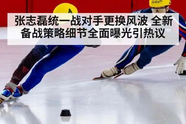 张志磊统一战对手更换风波 全新备战策略细节全面曝光引热议
