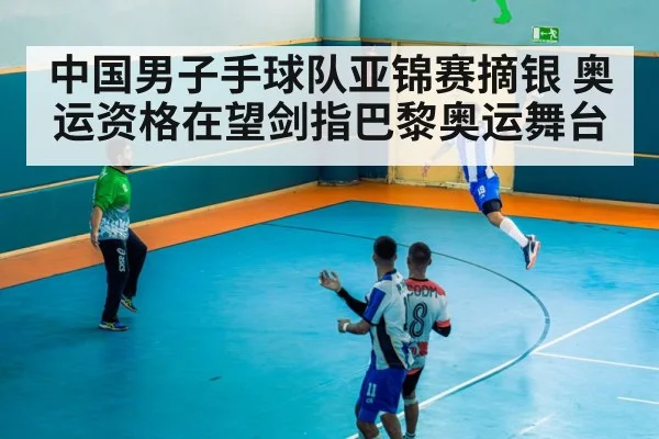 中国男子手球队亚锦赛摘银 奥运资格在望剑指巴黎奥运舞台