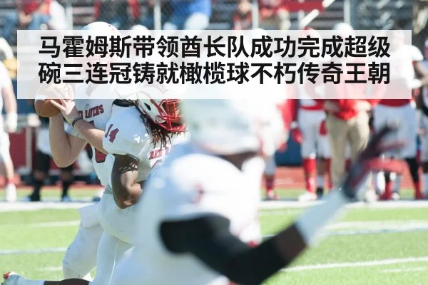马霍姆斯带领酋长队成功完成超级碗三连冠铸就橄榄球不朽传奇王朝